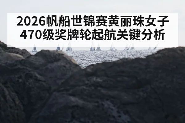 2026帆船世锦赛黄丽珠女子470级奖牌轮起航关键分析