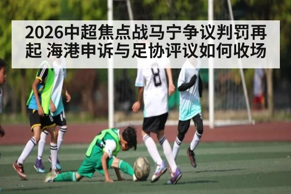 2026中超焦点战马宁争议判罚再起 海港申诉与足协评议如何收场
